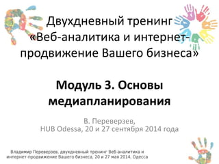 Двухдневный тренинг 
«Веб-аналитика и интернет- 
продвижение Вашего бизнеса» 
Модуль 3. Основы 
медиапланирования 
В. Переверзев, 
HUB Odessa, 20 и 27 сентября 2014 года 
 