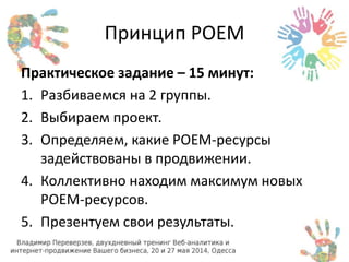 Принцип POEM 
Практическое задание – 15 минут: 
1. Разбиваемся на 2 группы. 
2. Выбираем проект. 
3. Определяем, какие POEM-ресурсы 
задействованы в продвижении. 
4. Коллективно находим максимум новых 
POEM-ресурсов. 
5. Презентуем свои результаты. 
 