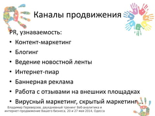 Каналы продвижения 
PR, узнаваемость: 
• Контент-маркетинг 
• Блогинг 
• Ведение новостной ленты 
• Интернет-пиар 
• Баннерная реклама 
• Работа с отзывами на внешних площадках 
• Вирусный маркетинг, скрытый маркетинг … 
 