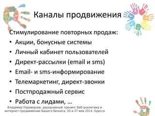 Каналы продвижения 
Стимулирование повторных продаж: 
• Акции, бонусные системы 
• Личный кабинет пользователей 
• Директ-рассылки (email и sms) 
• Email- и sms-информирование 
• Телемаркетинг, директ-звонки 
• Постпродажный сервис 
• Работа с лидами, … 
 