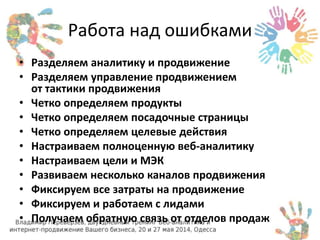 Работа над ошибками 
• Разделяем аналитику и продвижение 
• Разделяем управление продвижением 
от тактики продвижения 
• Четко определяем продукты 
• Четко определяем посадочные страницы 
• Четко определяем целевые действия 
• Настраиваем полноценную веб-аналитику 
• Настраиваем цели и МЭК 
• Развиваем несколько каналов продвижения 
• Фиксируем все затраты на продвижение 
• Фиксируем и работаем с лидами 
• Получаем обратную связь от отделов продаж 
 