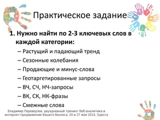 Практическое задание 
1. Нужно найти по 2-3 ключевых слов в 
каждой категории: 
– Растущий и падающий тренд 
– Сезонные колебания 
– Продающие и минус-слова 
– Геотаргетированные запросы 
– ВЧ, СЧ, НЧ-запросы 
– ВК, СК, НК-фразы 
– Смежные слова 
 