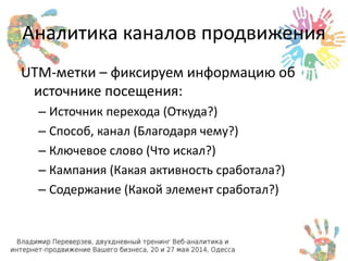 Аналитика каналов продвижения 
UTM-метки – фиксируем информацию об 
источнике посещения: 
– Источник перехода (Откуда?) 
– Способ, канал (Благодаря чему?) 
– Ключевое слово (Что искал?) 
– Кампания (Какая активность сработала?) 
– Содержание (Какой элемент сработал?) 
 