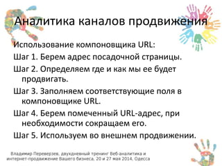 Аналитика каналов продвижения 
Использование компоновщика URL: 
Шаг 1. Берем адрес посадочной страницы. 
Шаг 2. Определяем где и как мы ее будет 
продвигать. 
Шаг 3. Заполняем соответствующие поля в 
компоновщике URL. 
Шаг 4. Берем помеченный URL-адрес, при 
необходимости сокращаем его. 
Шаг 5. Используем во внешнем продвижении. 
 