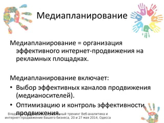 Медиапланирование 
Медиапланирование = организация 
эффективного интернет-продвижения на 
рекламных площадках. 
Медиапланирование включает: 
• Выбор эффективных каналов продвижения 
(медианосителей). 
• Оптимизацию и контроль эффективности 
продвижения. 
 