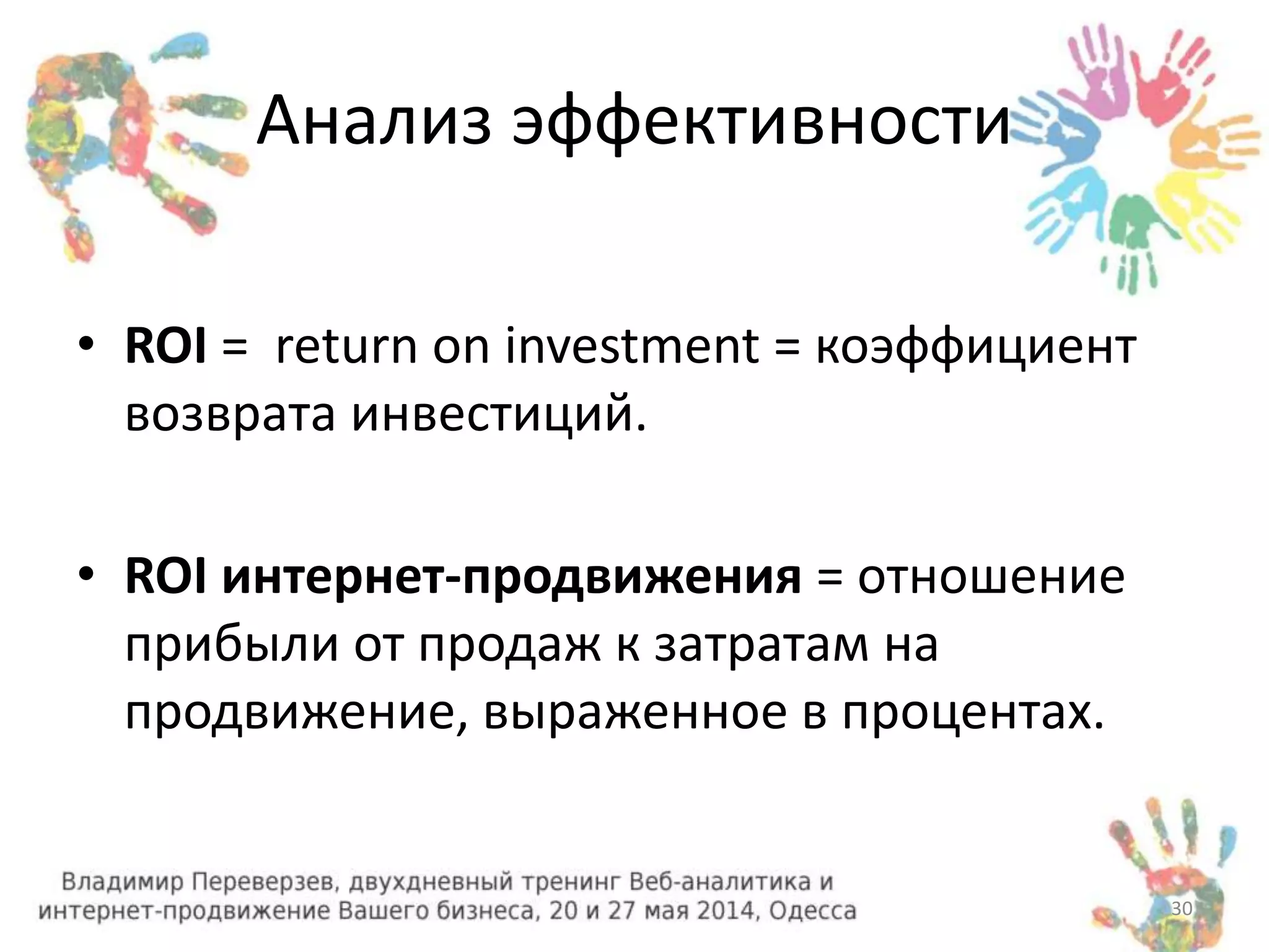 Анализ эффективности 
• ROI = return on investment = коэффициент 
возврата инвестиций. 
• ROI интернет-продвижения = отношение 
прибыли от продаж к затратам на 
продвижение, выраженное в процентах. 
30 
 