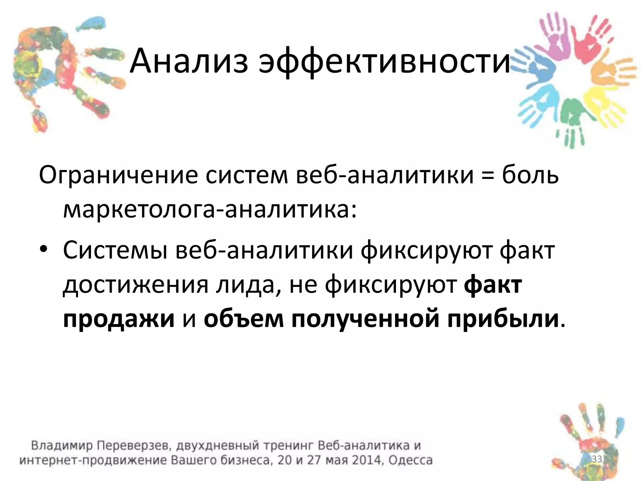 Анализ эффективности 
Ограничение систем веб-аналитики = боль 
маркетолога-аналитика: 
• Системы веб-аналитики фиксируют факт 
достижения лида, не фиксируют факт 
продажи и объем полученной прибыли. 
33 
 