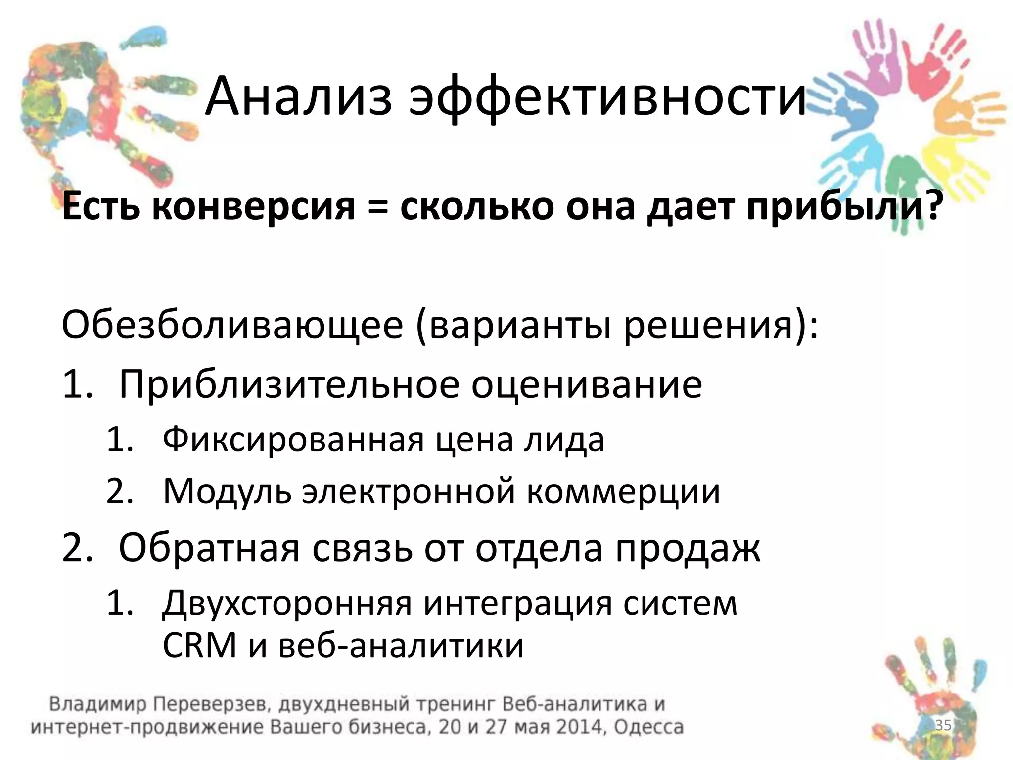 Анализ эффективности 
Есть конверсия = сколько она дает прибыли? 
Обезболивающее (варианты решения): 
1. Приблизительное оценивание 
1. Фиксированная цена лида 
2. Модуль электронной коммерции 
2. Обратная связь от отдела продаж 
1. Двухсторонняя интеграция систем 
CRM и веб-аналитики 
35 
 