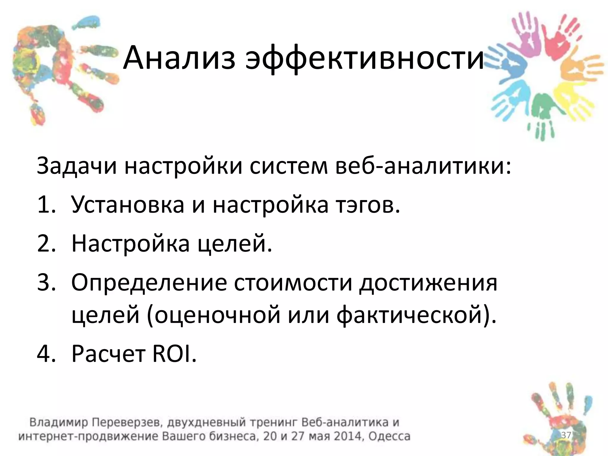 Анализ эффективности 
Задачи настройки систем веб-аналитики: 
1. Установка и настройка тэгов. 
2. Настройка целей. 
3. Определение стоимости достижения 
целей (оценочной или фактической). 
4. Расчет ROI. 
37 
 