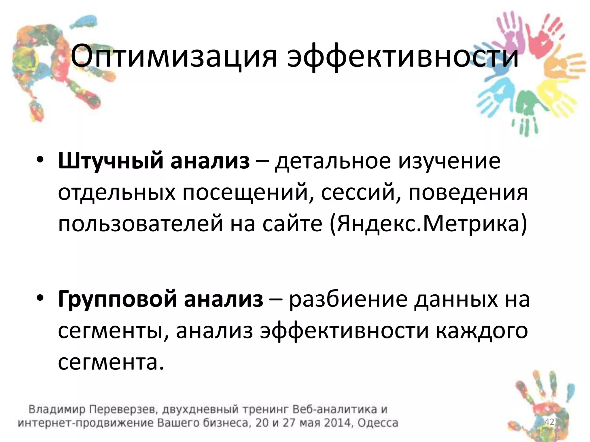 Оптимизация эффективности 
• Штучный анализ – детальное изучение 
отдельных посещений, сессий, поведения 
пользователей на сайте (Яндекс.Метрика) 
• Групповой анализ – разбиение данных на 
сегменты, анализ эффективности каждого 
сегмента. 
42 
 