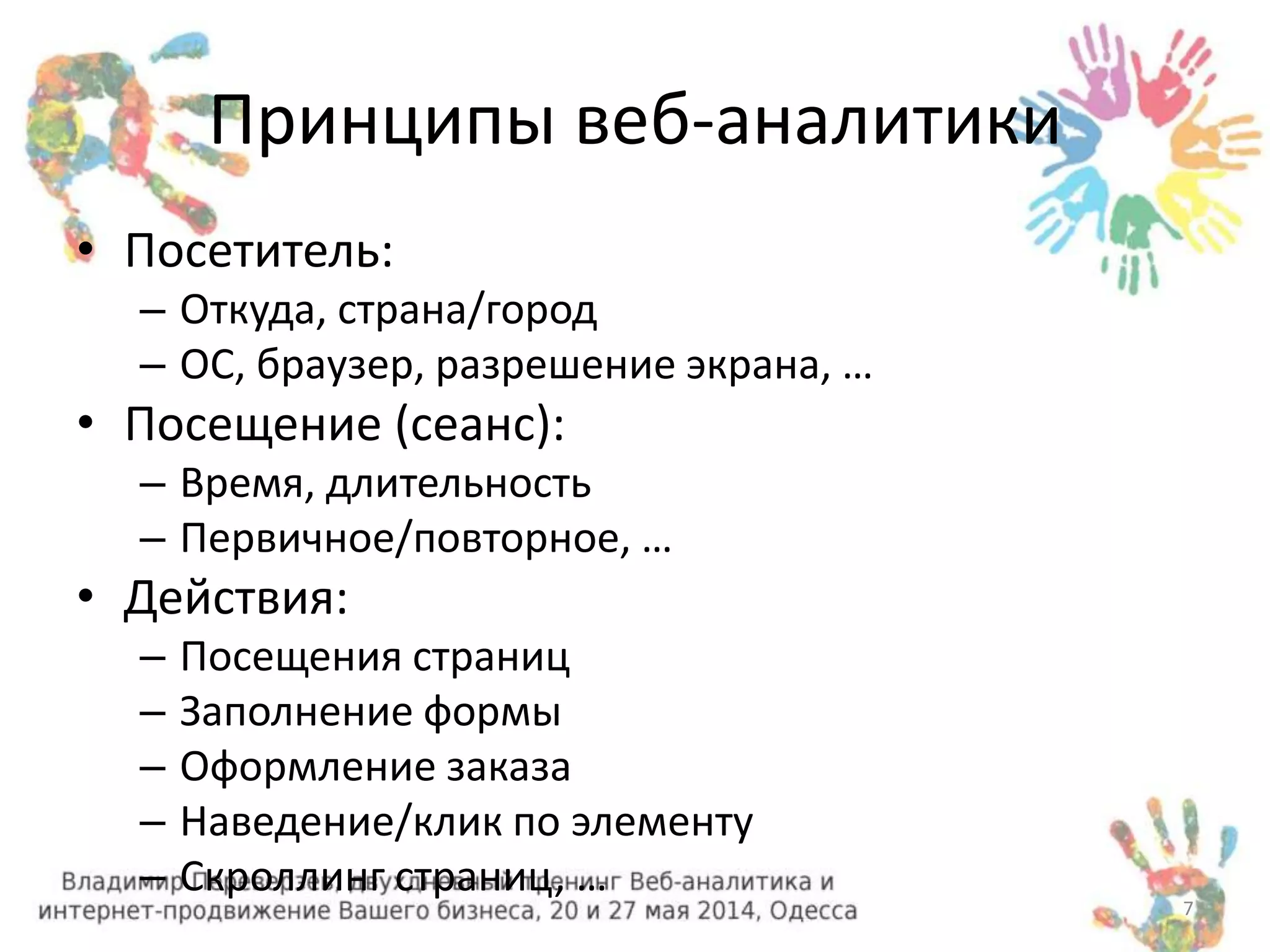 Принципы веб-аналитики 
• Посетитель: 
– Откуда, страна/город 
– ОС, браузер, разрешение экрана, … 
• Посещение (сеанс): 
– Время, длительность 
– Первичное/повторное, … 
• Действия: 
– Посещения страниц 
– Заполнение формы 
– Оформление заказа 
– Наведение/клик по элементу 
– Скроллинг страниц, … 
7 
 