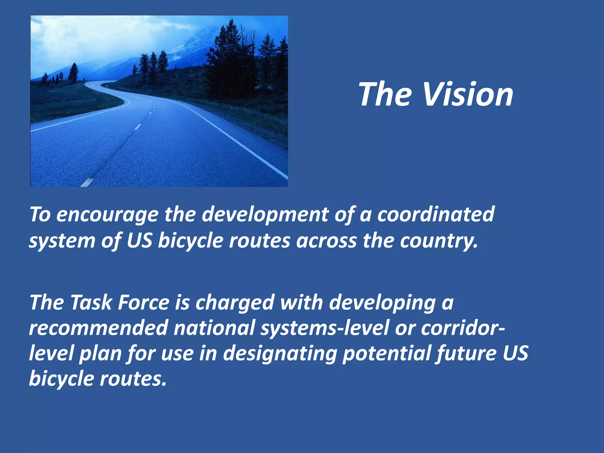 The Vision 
To encourage the development of a coordinated system of US bicycle routes across the country. 
The Task Force is charged with developing a recommended national systems-level or corridor- level plan for use in designating potential future US bicycle routes.  