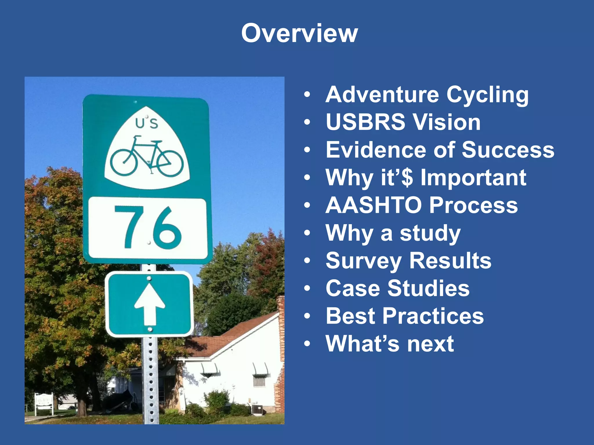 Overview 
•Adventure Cycling 
•USBRS Vision 
•Evidence of Success 
•Why it’$ Important 
•AASHTO Process 
•Why a study 
•Survey Results 
•Case Studies 
•Best Practices 
•What’s next  