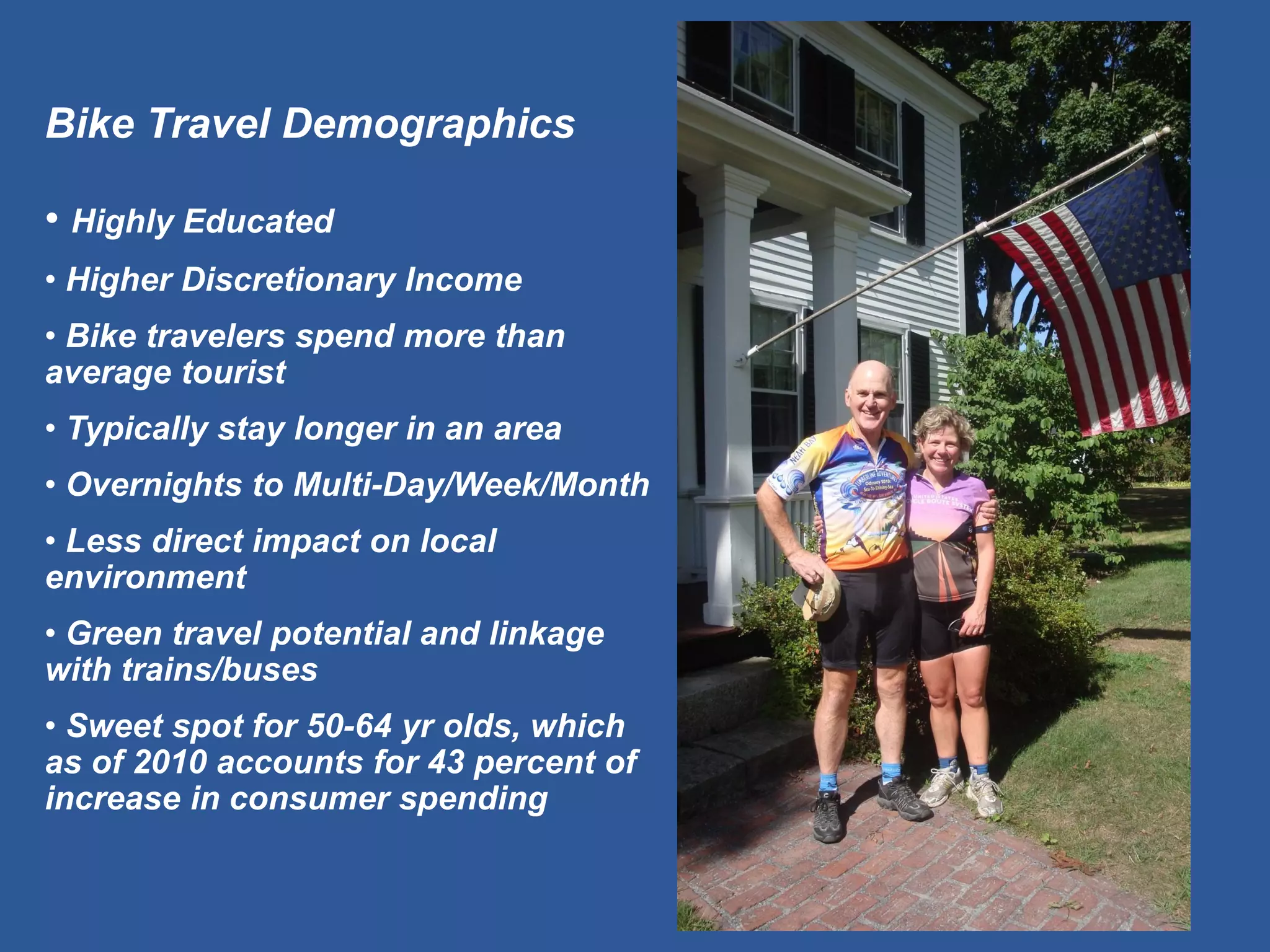 Bike Travel Demographics 
• Highly Educated 
• Higher Discretionary Income 
• Bike travelers spend more than average tourist 
• Typically stay longer in an area 
• Overnights to Multi-Day/Week/Month 
• Less direct impact on local environment 
• Green travel potential and linkage with trains/buses 
• Sweet spot for 50-64 yr olds, which as of 2010 accounts for 43 percent of increase in consumer spending  