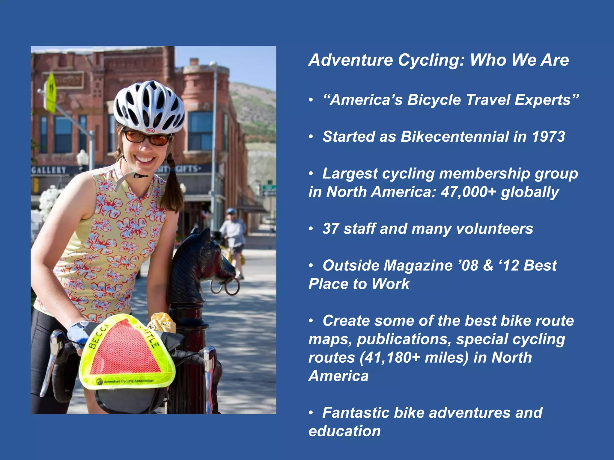 Adventure Cycling: Who We Are 
• “America’s Bicycle Travel Experts” 
• Started as Bikecentennial in 1973 
• Largest cycling membership group in North America: 47,000+ globally 
• 37 staff and many volunteers 
• Outside Magazine ’08 & ‘12 Best Place to Work 
• Create some of the best bike route maps, publications, special cycling routes (41,180+ miles) in North America 
• Fantastic bike adventures and education  