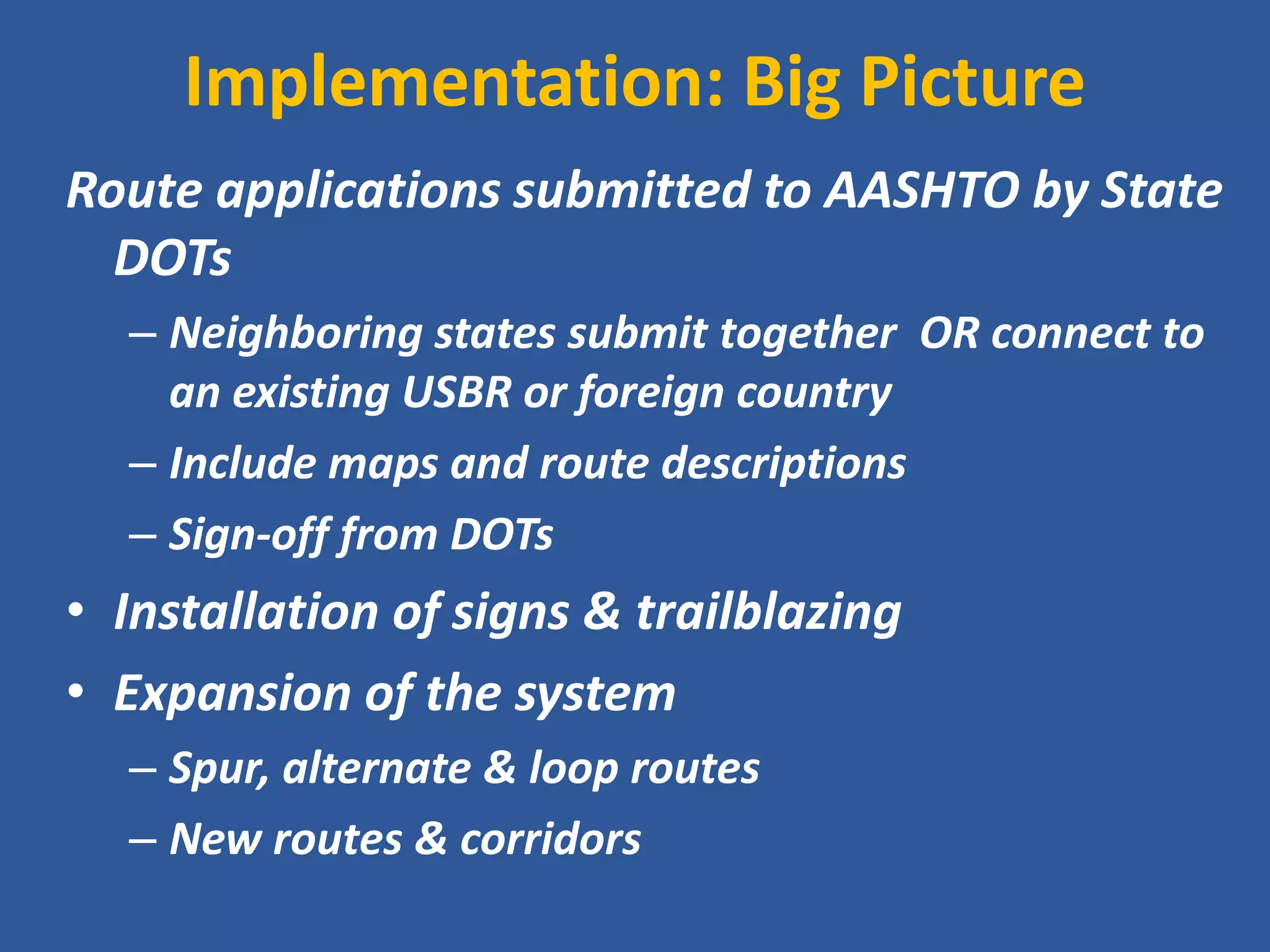Implementation: Big Picture 
Route applications submitted to AASHTO by State DOTs 
–Neighboring states submit together OR connect to an existing USBR or foreign country 
–Include maps and route descriptions 
–Sign-off from DOTs 
•Installation of signs & trailblazing 
•Expansion of the system 
–Spur, alternate & loop routes 
–New routes & corridors  