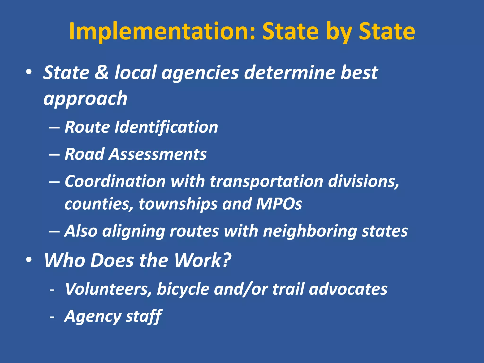 Implementation: State by State 
•State & local agencies determine best approach 
–Route Identification 
–Road Assessments 
–Coordination with transportation divisions, counties, townships and MPOs 
–Also aligning routes with neighboring states 
•Who Does the Work? 
-Volunteers, bicycle and/or trail advocates 
-Agency staff  