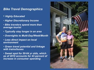 Bike Travel Demographics 
• Highly Educated 
• Higher Discretionary Income 
• Bike travelers spend more than average tourist 
• Typically stay longer in an area 
• Overnights to Multi-Day/Week/Month 
• Less direct impact on local environment 
• Green travel potential and linkage with trains/buses 
• Sweet spot for 50-64 yr olds, which as of 2010 accounts for 43 percent of increase in consumer spending  
