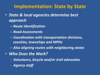 Implementation: State by State 
•State & local agencies determine best approach 
–Route Identification 
–Road Assessments 
–Coordination with transportation divisions, counties, townships and MPOs 
–Also aligning routes with neighboring states 
•Who Does the Work? 
-Volunteers, bicycle and/or trail advocates 
-Agency staff  