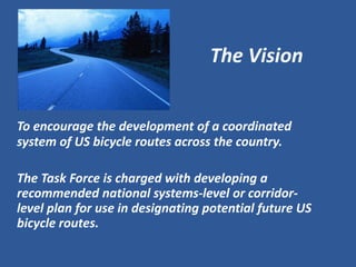 The Vision 
To encourage the development of a coordinated system of US bicycle routes across the country. 
The Task Force is charged with developing a recommended national systems-level or corridor- level plan for use in designating potential future US bicycle routes.  