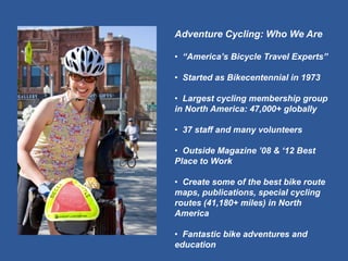 Adventure Cycling: Who We Are 
• “America’s Bicycle Travel Experts” 
• Started as Bikecentennial in 1973 
• Largest cycling membership group in North America: 47,000+ globally 
• 37 staff and many volunteers 
• Outside Magazine ’08 & ‘12 Best Place to Work 
• Create some of the best bike route maps, publications, special cycling routes (41,180+ miles) in North America 
• Fantastic bike adventures and education  