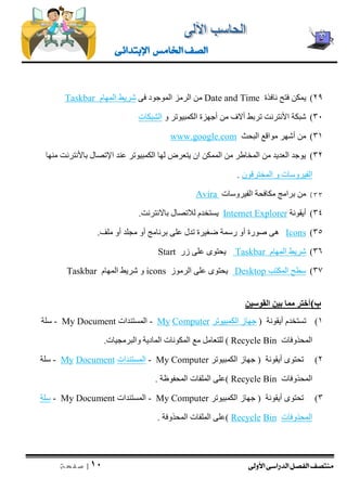منتصف الفصل الدراسى الأولى 
| 11 
ص ف ح ة 
الصف الخامس الإبتدائى 
29 ( يمكن فتح نافذة Date and Time من الرمز الموجود فى شريط المهام Taskbar 
31 ( شبكة الأنترنت تربط ألاف من أجهزة الكمبيوتر و الشبكات 
31 ( من أشهر مواقع البحث www.google.com 
32 ( يوجد العديد من المخاطر من الممكن ان يتعرض لها الكمبيوتر عند الإتصال بالأنترنت منها 
الفيروسات و المخترقون . 
33 ( من برامج مكافحة الفيروسات Avira 
34 ( أيقونة Internet Explorer يستخدم للاتصال بالانترنت. 
)35 Icons هى صورة أو رسمة ضغيرة تدل على برنامج أو مجلد أو ملف. 
36 ( شريط المهام Taskbar يحتوى على زر Start 
37 ( سطح المكتب Desktop يحتوى على الرموز ns ico و شريط المهام Taskbar 
ب ( أختر مما بين القوسين 
1( تستخدم أيقونة ) جهاز الكمبيوتر Computer My - المستندات My Document - سلة 
المحذوفات Recycle Bin ( للتعامل مع المكونات المادية والبرمجيات. 
2( تحتوى أيقونة ) جهاز الكمبيوتر My Computer - المستندات ocumentD My - سلة 
المحذوفات Recycle Bin (على الملفات المحفوظة . 
3( تحتوى أيقونة ) جهاز الكمبيوتر My Computer - المستندات My Document - سلة 
المحذوفات Bin Recycle (على الملفات المحذوفة . 
 