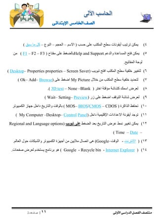 منتصف الفصل الدراسى الأولى 
| 11 
ص ف ح ة 
الصف الخامس الإبتدائى 
4( يمكن ترتيب أيقونات سطح المكتب على حسب ) الاسم – الحجم – النوع – كل ما سبق ( 
5( يمكن فتح المساعدة والدعم Help and Support بالضغط على مفتاح F3 ) –F2 – F1( من 
لوحة المفاتيح. 
6( لتغيير خلفية سطح المكتب افتح تبويب ) Screen Saver – properties Properties – Desktop ) 
7( لتحديد خلفية سطح المكتب من خلال My Picture اضغط على ) Browse – Add – kO ) 
8( لعرض اسمك كشاشة مؤقتة اختر ) Blank – None – 3D text .) 
9( لعرض شاشة التوقف اضغط على زر ) Preview – Setting – Wait ) 
11 ( تحتفظ الذاكرة CDOS ) – CMOS/BIOS –( MOS بالوقت والتاريخ داخل جهاز الكمبيوتر 
11 ( توجد أيقونة الاعدادات الإقليمية داخل ) Panel Control – Desktop – My Computer ) 
12 ( يمكن تغيير نمط عرض التاريخ بعد الضغط على تبويب ) Regional and Language options 
– Date – Time ) 
13 ( ) الانترنت - الوقت– Google ( هى اتصال ملايين من أجهزة الكمبيوتر والشبكات حول العالم. 
( )14 Explorer Internet - Recycle bin - Google ( هو برنامج يستخدم لعرض صفحات. 
 