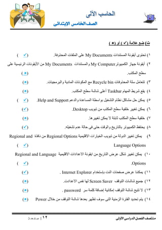 منتصف الفصل الدراسى الأولى 
| 12 
ص ف ح ة 
الصف الخامس الإبتدائى 
ت ( ضع علامة )  ( أو )  ) 
1( تحتوى أيقونة المستندات My Documents على الملفات المحذوفة. )  ) 
2( أيقونة جهاز الكمبيوتر My Computer والمستندات My Documents من الأيقونات الرئيسية على 
سطح المكتب. )  ) 
3( تتعامل سلة المحذوفات cle binRecy مع المكونات المادية والبرمجيات. )  ) 
4( يقع شريط المهام Taskbar أعلى شاشة سطح المكتب. )  ) 
5( يمكن حل مشاكل نظام التشغيل بواسطة المساعدة والدعم Help and Support ( .  ) 
6( يمكن تغيير خلفية سطح المكتب من تبويب Desktop ( .  ) 
7( خلفية سطح المكتب ثابتة لا يمكن تغييرها. )  ) 
8( يحتفظ الكمبيوتر بالتاريخ والوقت حتى فى حالة عدم تشغيله. )  ) 
9( يمكن تغيير الدولة من تبويب الخيارات الاقليمية Regional Options من نافذة Regional and Language Options (  ) 
11 ( يمكن تغيير شكل عرض التاريخ من ايقونة الاعدادات الاقليمية Regional and Language Options ( .  ) 
11 ( يمكننا عرض صفحات النت بإستخدام Internet Explorer ( .  ) 
12 ( جميع شاشات التوقف Screen Saver لها نفس الاعدادت. )  ) 
13 ( لا تتيح شاشة التوقف إمكانية إضافة كلمة سر password ( .  ) 
14 ( يتم تحديد الفترة الزمنية التى سوف تظهر بعدها شاشة التوقف من خلال Power (  ) 
 