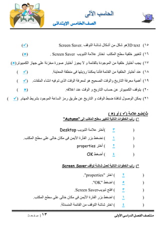 منتصف الفصل الدراسى الأولى 
| 13 
ص ف ح ة 
الصف الخامس الإبتدائى 
)15 3D text هو شكل من أشكال شاشة التوقف Screen Saver. (  ) 
16 ( لتغيير خلفية سطح المكتب تختار علامة التبويب Screen Saver ( .  ) 
17 ( يجب أختيار خلفية من الموجودة بالقائمة و لا يجوز أختيار صورة مخزنة على جهاز الكمبيوتر)  ) 
18 ( عند أختيار الخلفية من القائمة فأننا يمكننا رؤيتها فى منطقة المعاينة. )  ) 
19 ( أهمية معرفة التاريخ والوقت الصحيح هو لمعرفة الوقت الذى تم فيه انشاء الملفات. )  ) 
21 ( يتوقف الكمبيوتر عن حساب التاريخ و الوقت عند اغلاقه. )  ) 
21 ( يمكن الوصول لنافذة ضبط الوقت و التاريخ عن طريق رمز الساعة الموجود بشريط المهام. )  ) 
ث ( ضع علامة )  ( أو )  ) 
1( رتب الخطوات التالية لتغيير سطح المكتب الى "Autumn" 
3 (أختر علامة التبويب ( Desktop 
1 ( نضغط بزر الفأرة الأيمن فى مكان خالى على سطح المكتب. ( 
2 ( أختر ( properties 
4 ( أضغط ( OK 
2( رتب الخطوات التالية لعمل شاشة توقف Screen Saver 
2 ( اختر " ( properties ." 
5 ( اضغط " ( OK ." 
3 ( افتح تبويب ( Screen Saver . 
1 ( اضغط بزر الفارة الأيمن فى مكان خالى على سطح المكتب. ( 
4 ( اختر شاشة التوقف من القائمة المنسدلة. ( 
 