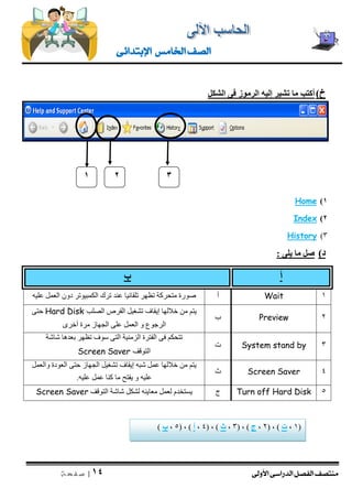 منتصف الفصل الدراسى الأولى 
| 14 
ص ف ح ة 
الصف الخامس الإبتدائى 
خ ( أكتب ما تشير إليه الرموز فى الشكل 
)1 Home 
)2 Index 
)3 History 
د ( صل ما يلى : 
أ ب 
صورة متحركة تظهر تلقائيا عند ترك الكمبيوتر دون العمل عليه 
أ 
Wait 
1 
يتم من خلالها إيقاف تشغيل القرص الصلب Hard Disk حتى 
الرجوع و العمل على الجهاز مرة أخرى 
ب 
Preview 
2 
تتحكم فى الفترة الزمنية التى سوف تظهر بعدها شاشة 
التوقف Screen Saver 
ت 
System stand by 
3 
يتم من خلالها عمل شبه إيقاف تشغيل الجهاز حتى العودة والعمل 
عليه و يفتح ما كنا عمل عليه. 
ث 
Screen Saver 
4 
يستخدم لعمل معاينه لشكل شاشة التوقف Screen Saver 
ج 
Turn off Hard Disk 
5 
1 
3 
2 
1 , ت ( , ) 2 , ج ( , ) 3 , ث ( , ) 4 , أ ( , ) 5 , ب ( ( 
