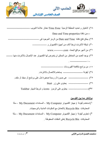 منتصف الفصل الدراسى الأولى 
| 3 
ص ف ح ة 
الصف الخامس الإبتدائى 
)28 لاختيار و تحديد المنطقة الزمنية Time Zone نختار علامة التبويب -------------------------- 
---من نافذة Date and Time properties 
)29 يمكن فتح نافذة Date and Time من الرمز الموجود فى ----------------------------------- 
)31 شبكة الأنترنت تربط ألاف من أجهزة الكمبيوتر و ---------------- 
)31 من أشهر مواقع البحث www.----------.com 
)32 يوجد العديد من المخاطر من الممكن ان يتعرض لها الكمبيوتر عند الإتصال بالأنترنت منها ------- 
. ------------------- , - 
)33 من برامج مكافحة الفيروسات ------------------------- 
)34 أيقونة ---------------------- يستخدم للاتصال بالانترنت. 
)35 ---------------------- هى صورة أو رسمة ضغيرة تدل على برنامج أو مجلد أو ملف. 
)36 ---------------------- يحتوى على زر Start 
)33 ---------------------- يحتوى على الرموز icons و شريط المهام Taskbar 
ب ( أختر مما بين القوسين 
)1 تستخدم أيقونة ) جهاز الكمبيوتر My Computer - المستندات My Document - سلة 
المحذوفات Recycle Bin ( للتعامل مع المكونات المادية والبرمجيات. 
)2 تحتوى أيقونة ) جهاز الكمبيوتر My Computer - المستندات My Document - سلة 
المحذوفات Recycle Bin (على الملفات المحفوظة . 
 