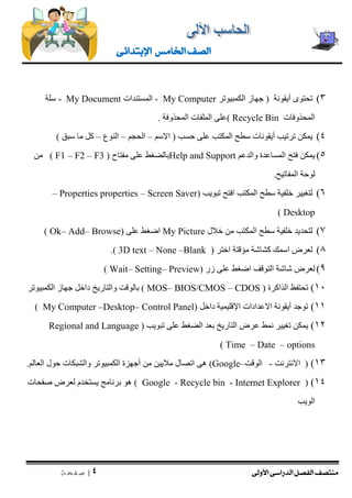 منتصف الفصل الدراسى الأولى 
| 4 
ص ف ح ة 
الصف الخامس الإبتدائى 
3( تحتوى أيقونة ) جهاز الكمبيوتر My Computer - المستندات My Document - سلة 
المحذوفات Recycle Bin (على الملفات المحذوفة . 
4( يمكن ترتيب أيقونات سطح المكتب على حسب ) الاسم – الحجم – النوع – كل ما سبق ( 
5( يمكن فتح المساعدة والدعم Help and Support بالضغط على مفتاح ( F1 – F2 – F3 ) من 
لوحة المفاتيح. 
6( لتغيير خلفية سطح المكتب افتح تبويب ) Screen Saver – properties Properties – 
Desktop ) 
7( لتحديد خلفية سطح المكتب من خلال My Picture اضغط على ) Browse – Add – Ok ) 
8( لعرض اسمك كشاشة مؤقتة اختر ) Blank – None – 3D text .) 
9( لعرض شاشة التوقف اضغط على زر ) Preview – Setting – Wait ) 
11 ( تحتفظ الذاكرة ( MOS– BIOS/CMOS – CDOS ) بالوقت والتاريخ داخل جهاز الكمبيوتر 
11 ( توجد أيقونة الاعدادات الإقليمية داخل ) Control Panel – Desktop – My Computer ) 
12 ( يمكن تغيير نمط عرض التاريخ بعد الضغط على تبويب ) Regional and Language options – Date – Time ) 
13 ( ) الانترنت - الوقت– Google ( هى اتصال ملايين من أجهزة الكمبيوتر والشبكات حول العالم. 
( )14 Internet Explorer - Recycle bin - Google ( هو برنامج يستخدم لعرض صفحات 
الويب 
 