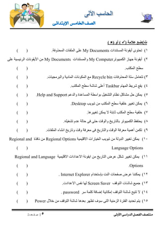 منتصف الفصل الدراسى الأولى 
| 5 
ص ف ح ة 
الصف الخامس الإبتدائى 
ت ( ضع علامة )  ( أو )  ) 
1( تحتوى أيقونة المستندات My Documents على الملفات المحذوفة. ) ( 
2( أيقونة جهاز الكمبيوتر My Computer والمستندات My Documents من الأيقونات الرئيسية على 
سطح المكتب. ) ( 
3( تتعامل سلة المحذوفات Recycle bin مع المكونات المادية والبرمجيات. ) ( 
4( يقع شريط المهام Taskbar أعلى شاشة سطح المكتب. ) ( 
5( يمكن حل مشاكل نظام التشغيل بواسطة المساعدة والدعم Help and Support ) ( . 
6( يمكن تغيير خلفية سطح المكتب من تبويب Desktop ) ( . 
7( خلفية سطح المكتب ثابتة لا يمكن تغييرها. ) ( 
8( يحتفظ الكمبيوتر بالتاريخ والوقت حتى فى حالة عدم تشغيله. ) ( 
9( تكمن أهمية معرفة الوقت والتاريخ فى معرفة وقت وتاريخ انشاء الملفات. ) ( 
11 ( يمكن تغيير الدولة من تبويب الخيارات الاقليمية Regional Options من نافذة Regional and Language Options ) ( 
11 ( يمكن تغيير شكل عرض التاريخ من ايقونة الاعدادات الاقليمية Regional and Language Options ) ( . 
12 ( يمكننا عرض صفحات النت بإستخدام Internet Explorer ) ( . 
13 ( جميع شاشات التوقف Screen Saver لها نفس الاعدادت. ) ( 
14 ( لا تتيح شاشة التوقف إمكانية إضافة كلمة سر password ) ( . 
15 ( يتم تحديد الفترة الزمنية التى سوف تظهر بعدها شاشة التوقف من خلال Power ) ( 
 
