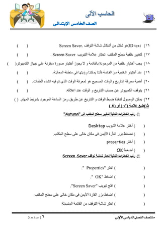 منتصف الفصل الدراسى الأولى 
| 6 
ص ف ح ة 
الصف الخامس الإبتدائى 
)16 3D text هو شكل من أشكال شاشة التوقف Screen Saver. ) ( 
17 ( لتغيير خلفية سطح المكتب تختار علامة التبويب Screen Saver ) ( . 
18 ( يجب أختيار خلفية من الموجودة بالقائمة و لا يجوز أختيار صورة مخزنة على جهاز الكمبيوتر) ( 
19 ( عند أختيار الخلفية من القائمة فأننا يمكننا رؤيتها فى منطقة المعاينة. ) ( 
21 ( أهمية معرفة التاريخ والوقت الصحيح هو لمعرفة الوقت الذى تم فيه انشاء الملفات. ) ( 
21 ( يتوقف الكمبيوتر عن حساب التاريخ و الوقت عند اغلاقه. ) ( 
22 ( يمكن الوصول لنافذة ضبط الوقت و التاريخ عن طريق رمز الساعة الموجود بشريط المهام. ) ( 
ث ( ضع علامة )  ( أو )  ) 
1( رتب الخطوات التالية لتغيير سطح المكتب الى "Autumn" 
) ( أختر علامة التبويب Desktop 
) ( نضغط بزر الفأرة الأيمن فى مكان خالى على سطح المكتب. 
) ( أختر properties 
) ( أضغط OK 
2( رتب الخطوات التالية لعمل شاشة توقف Screen Saver 
) ( اختر " Properties ." 
) ( اضغط " OK ." 
) ( افتح تبويب " Screen Saver ." 
) ( اضغط بزر الفارة الأيمن فى مكان خالى على سطح المكتب. 
) ( اختر شاشة التوقف من القائمة المنسدلة. 
 