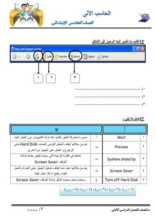 منتصف الفصل الدراسى الأولى 
| 3 
ص ف ح ة 
الصف الخامس الإبتدائى 
ج ( أكتب ما تشير إليه الرموز فى الشكل 
)1 ------------------------------------------- 
)2 ------------------------------------------- 
)3 ------------------------------------------- 
ح ( صل ما يلى : 
أ ب 
صورة متحركة تظهر تلقائيا عند ترك الكمبيوتر دون العمل عليه 
أ 
Wait 
1 
يتم من خلالها إيقاف تشغيل القرص الصلب Hard Disk حتى 
الرجوع و العمل على الجهاز مرة أخرى 
ب 
Preview 
2 
تتحكم فى الفترة الزمنية التى سوف تظهر بعدها شاشة 
التوقف Screen Saver 
ت 
System stand by 
3 
يتم من خلالها عمل شبه إيقاف تشغيل الجهاز حتى العودة والعمل 
عليه و يفتح ما كنا عمل عليه. 
ث 
Screen Saver 
4 
يستخدم لعمل معاينه لشكل شاشة التوقف Screen Saver 
ج 
Turn off Hard Disk 
5 
1 
3 
2 
)----- , 5( , )--- , 4( , )--- , 3( , )--- , 2( , ) -- , 1( 
 