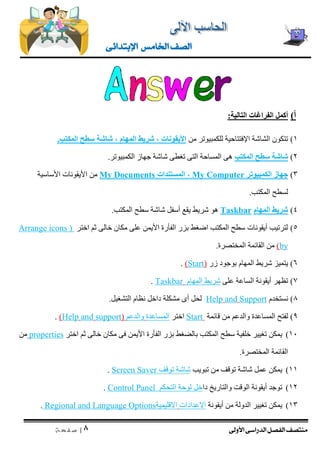 منتصف الفصل الدراسى الأولى 
| 8 
ص ف ح ة 
الصف الخامس الإبتدائى 
أ( أ كمل الفراغات التالية: 
1( تتكون الشاشة الإفتتاحية للكمبيوتر من الأيقونات , شريط المهام , شاشة سطح المكتب. 
2( شاشة سطح المكتب هى المساحة التى تغطى شاشة جهاز الكمبيوتر. 
3( جهاز الكمبيوتر My Computer , المستندات My Documents من الأيقونات الأساسية 
لسطح المكتب. 
4( شريط المهام Taskbar هو شريط يقع أسفل شاشة سطح المكتب. 
5( لترتيب أيقونات سطح المكتب اضغط بزر الفأرة الأيمن على مكان خالى ثم اختر ) Arrange icons by ( من القائمة المختصرة. 
6( يتميز شريط المهام بوجود زر ) Start . ) 
7( تظهر أيقونة الساعة على شريط المهام Taskbar . 
8( نستخدم Support and Help لحل أى مشكلة داخل نظام التشغيل. 
9( لفتح المساعدة والدعم من قائمة Start اختر المساعدة والدعم ) support and Help . ) 
11 ( يمكن تغيير خلفية سطح المكتب بالضغط بزر الفأرة الأيمن فى مكان خالى ثم اختر properties من 
القائمة المختصرة. 
11 ( يمكن عمل شاشة توقف من تبويب شاشة توقف Screen Saver . 
12 ( توجد أيقونة الوقت والتاريخ داخل لوحة التحكم Panel Control . 
13 ( يمكن تغيير الدولة من أيقونة الاعدادات الاقليمية age OptionsRegional and Langu . 
 