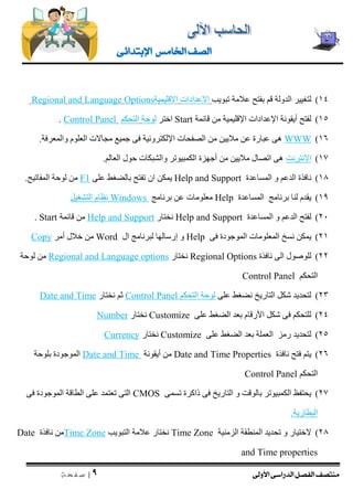 منتصف الفصل الدراسى الأولى 
| 9 
ص ف ح ة 
الصف الخامس الإبتدائى 
14 ( لتغيير الدولة قم بفتح علامة تبويب الاعدادات الاقليمية Options Language and Regional 
15 ( لفتح أيقونة الإعدادات الإقليمية من قائمة Start اختر لوحة التحكم Panel Control . 
)16 WWW هى عبارة عن ملايين من الصفحات الإلكترونية فى جميع مجالات العلوم والمعرفة. 
17 ( الانترنت هى اتصال ملايين من أجهزة الكمبيوتر والشبكات حول العالم. 
18 ( نافذة الدعم و المساعدة Help and Support يمكن ان تفتح بالضغط على F1 من لوحة المفاتيح. 
19 ( يقدم لنا برنامج المساعدة Help معلومات عن برنامج Windows نظام التشغيل 
21 ( لفتح الدعم و المساعدة upport Help and S نختار Help and Support من قائمة Start . 
21 ( يمكن نسخ المعلومات الموجودة فى Help و إرسالها لبرنامج ال Word من خلال أمر Copy 
22 ( للوصول الى نافذة Regional Options نختار Regional and Language options من لوحة 
التحكم Control Panel 
23 ( لتحديد شكل التاريخ نضغط على لوحة التحكم Control Panel ثم نختار Date and Time 
24 ( للتحكم فى شكل الأرقام بعد الضغط على Customize نختار Number 
25 ( لتحديد رمز العملة بعد الضغط على Customize نختار Currency 
26 ( يتم فتح نافذة Date and Time Properties من أيقونة Date and Time الموجودة بلوحة 
التحكم Control Panel 
27 ( يحتفظ الكمبيوتر بالوقت و التاريخ فى ذاكرة تسمى CMOS التى تعتمد على الطاقة الموجودة فى 
البطارية. 
28 ( لاختيار و تحديد المنطقة الزمنية Time Zone نختار علامة التبويب Time Zone من نافذة Date and Time properties  