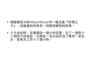 • 德國藝術⼤大師AlbechtDurer有⼀一幅名畫『祈禱之 
⼿手』，這幅畫的背後有⼀一則愛與犧牲的故事。 
• ⼗十五世紀時，在德國的⼀一個⼩小村莊裡，住了⼀一個有⼗十 
⼋八個孩⼦子的家庭，⽗父親是⼀一名冶⾦金匠為了維持⼀一家⽣生 
計，他每天⼯工作⼗十⼋八個⼩小時。 
 