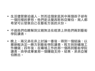 • ⽣生活儘管窘迫逼⼈人，然⽽而這個家庭其中兩個孩⼦子卻有 
⼀一個同樣的夢想。他們是法蘭⻄西斯和亞爾伯，兩⼈人都 
希望可以發展⾃自⼰己在藝術⽅方⾯面的天份。 
• 不過他們也瞭解到⽗父親無法在經濟上供他們兩到藝術 
學院讀書。 
• 晚上，兩兄弟在床上討論⼀一番後，得到⼀一個結論：以 
擲銅板決定─勝⽅方到藝術學院讀書，敗⽅方則到礦場⼯工 
作賺錢；四年後，在礦場⼯工作的那⼀一個再到藝術學院 
讀書，由學成畢業那⼀一個賺錢⽀支持。結果，弟弟亞爾 
伯勝出。 
 