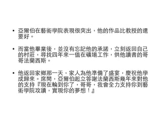 • 亞爾伯在藝術學院表現很突出，他的作品⽐比教授的還 
要好。 
• ⽽而當他畢業後，並沒有忘記他的承諾，⽴立刻返回⾃自⼰己 
的村莊，尋找四年來⼀一值在礦場⼯工作，供他讀書的哥 
哥法蘭⻄西斯。 
• 他返回家鄉那⼀一天，家⼈人為他準備了盛宴，慶祝他學 
成歸來。席間，亞爾伯起⽴立答謝法蘭⻄西斯幾年來對他 
的⽀支持『現在輪到你了，哥哥，我會全⼒力⽀支持你到藝 
術學院攻讀，實現你的夢想！』 
 