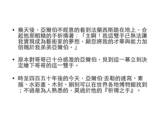 • 幾天後，亞爾伯不經意的看到法蘭⻄西斯跪在地上，合 
起他那粗糙的⼿手祈禱著：「主啊！我這雙⼿手已無法讓 
我實現成為藝術家的夢想，願您將我的才華與能⼒力加 
倍賜於我弟弟亞爾伯。」 
• 原本對哥哥已⼗十分感激的亞爾伯，⾒見到這⼀一幕⽴立刻決 
定繪下哥哥的這⼀一雙⼿手。 
• 時⾄至四百五⼗十年後的今天，亞爾伯‧丟勒的速寫、素 
描、⽔水彩畫、⽊木刻、銅刻可以在世界各地博物館找到 
；不過最為⼈人熟悉的，莫過於他的『祈禱之⼿手』。 
 