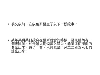 • 很久以前，在以⾊色列發⽣生了以下⼀一段故事： 
! 
• 某年某⽉月某⽇日政府在翻新穀倉的時候，發現牆⾓角有⼀一 
個⽼老⿏鼠洞。於是眾⼈人⽤用煙薰⼊入其內，希望逼使裡⾯面的 
⽼老⿏鼠出來。待了⼀一會，只⾒見⽼老⿏鼠⼀一列⼆二三四五六七的 
逃竄出來。 
 