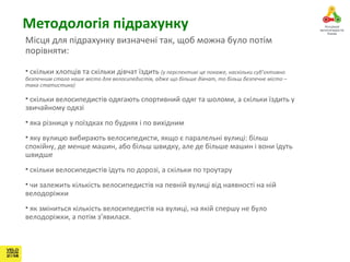 Методологія підрахунку 
Місця для підрахунку визначені так, щоб можна було потім 
порівняти: 
• скільки хлопців та скільки дівчат їздить (у перспективі це покаже, наскільки суб’єктивно 
безпечним стало наше місто для велосипедистів, адже що більше дівчат, то більш безпечне місто – 
така статистика) 
• скільки велосипедистів одягають спортивний одяг та шоломи, а скільки їздить у 
звичайному одязі 
• яка різниця у поїздках по буднях і по вихідним 
• яку вулицю вибирають велосипедисти, якщо є паралельні вулиці: більш 
спокійну, де менше машин, або більш швидку, але де більше машин і вони їдуть 
швидше 
• скільки велосипедистів їдуть по дорозі, а скільки по троутару 
• чи залежить кількість велосипедистів на певній вулиці від наявності на ній 
велодоріжки 
• як зміниться кількість велосипедистів на вулиці, на якій спершу не було 
велодоріжки, а потім з’явилася. 
 