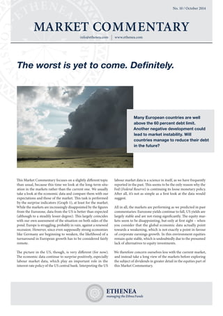 info@ethenea.com www.ethenea.com 
MARKET COMMENTARY 
No. 10 / October 2014 
This Market Commentary focuses on a slightly different topic 
than usual, because this time we look at the long-term situ-ation 
in the markets rather than the current one. We usually 
take a look at the economic data and compare them with our 
expectations and those of the market. This task is performed 
by the surprise indicators (Graph 1), at least for the market. 
While the markets are increasingly disappointed by the figures 
from the Eurozone, data from the US is better than expected 
(although to a steadily lesser degree). This largely coincides 
with our own assessment of the situation on both sides of the 
pond. Europe is struggling, probably in vain, against a renewed 
recession. However, since even supposedly strong economies 
like Germany are beginning to weaken, the likelihood of a 
turnaround in European growth has to be considered fairly 
remote. 
The picture in the US, though, is very different (for now). 
The economic data continue to surprise positively, especially 
labour market data, which play an important role in the 
interest rate policy of the US central bank. Interpreting the US 
labour market data is a science in itself, as we have frequently 
reported in the past. This seems to be the only reason why the 
Fed (Federal Reserve) is continuing its loose monetary policy. 
After all, it’s not as simple as a first look at the data would 
suggest. 
All in all, the markets are performing as we predicted in past 
commentaries: Eurozone yields continue to fall, US yields are 
largely stable and are not rising significantly. The equity mar-kets 
seem to be disappointing, but only at first sight – when 
you consider that the global economic data actually point 
towards a weakening, which is not exactly a point in favour 
of corporate earnings growth. In this environment equities 
remain quite stable, which is undoubtedly due to the presumed 
lack of alternatives to equity investments. 
We therefore concern ourselves less with the current market, 
and instead take a long view of the markets before exploring 
the subject of dividends in greater detail in the equities part of 
this Market Commentary. 
The worst is yet to come. Definitely. 
Many European countries are well 
above the 60 percent debt limit. 
Another negative development could 
lead to market instability. Will 
countries manage to reduce their debt 
in the future? 
 