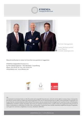 info@ethenea.com www.ethenea.com 
NB: 
An investment in investment funds, as with all securities and comparable financial assets, carries the risk of capital or currency losses. Consequently, 
the unit price and the yield are variable and cannot be guaranteed. The costs of a fund investment have an effect on the actual profit. No guarantee can 
be given that the investment objectives will be achieved. The statutory sales documents form the sole legal basis for a purchase of units. All information 
published here constitutes a product description only. It does not constitute investment advice, an offer to enter into an agreement for the provision of 
advice or information or a solicitation of an offer to buy or sell securities. Contents have been carefully researched, compiled and checked. No guarantee 
can be given for correctness, completeness or accuracy. Munsbach, 30/09/2014. 
Portfolio Management: 
Guido Barthels (author) 
Luca Pesarini 
Arnoldo Valsangiacomo 
Please do not hesitate to contact us if you have any questions or suggestions. 
ETHENEA Independent Investors S.A. 
9a, Rue Gabriel Lippmann · 5365 Munsbach · Luxembourg 
Phone +352 276 921 10 · Fax +352 276 921 99 
info@ethenea.com · www.ethenea.com 
