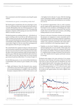 No. 10 / October 2014 
5 
ETHENEA | Market Commentary 
0 
2 
4 
6 
8 
10 
12 
14 
16 
18 
20 
84 86 88 90 92 94 96 98 00 02 04 06 08 10 12 
Index 
European Equities, Price Index 
European Equities, Total Return Index 
Graph 12: Price index and total return index 
Source: Bloomberg, ETHENEA 
0 
1 
2 
3 
4 
5 
6 
11 12 13 14 
in % 
Stoxx 600 Dividend Yield 
10 Year German Government Bond Yield 
Graph 13: Dividend yield in comparison with Bund yield 
Source: Bloomberg, ETHENEA 
– the highest level in the last 15 years. With the banking 
system continuing to stabilise, we think that companies will 
reduce these liquid assets and dividends are an excellent 
way to do so. 
• No investment opportunities: Due to weak economic 
growth, organic growth opportunities in Europe are limited. 
Investment in new machinery and buildings only makes 
sense if an economic upturn is expected in the next few 
months. But we are far from such a scenario, as the falling 
leading indicators of recent weeks show. 
• Pressure on the part of investors: Investors are increasing 
the pressure on companies to return unneeded cash to 
shareholders instead of investing in expensive acquisitions. 
Unfortunately, history has shown that, by the end of a stock 
market cycle, expensive acquisitions only rarely make a 
positive contribution to the acquiring company’s value. 
• Volatility at a low level: Volatility in equity markets has 
declined significantly in recent months, which makes divi-dend 
stocks all the more attractive compared with bonds. 
For example, the volatility of European stocks has fallen to 
17, compared with an average of around 25 for the last five 
years. The volatility levels of equities and bonds continue 
to converge. 
Dividend stocks appear even more attractive if we assume 
that interest rates in Europe will remain at their low level for 
some time to come. Does this mean we should buy any stock 
with a high dividend yield? At first glance, this question can 
be answered with a clear yes. Dividend yields of more than 
6 % in telecommunications or 5.7 % in the oil sector seem 
attractive, as Graph 14 shows. However, we urge caution: 
As so often in the capital markets, the truth is slightly more 
complicated. 
Now, as promised, some brief comments concerning the equity 
markets. 
If dividends are good, is everything really fine? 
The fourth quarter is already here; the year is drawing to a close. 
Since it is well known that cash is king and the bond market is 
currently offering little in the way of interest payments, we take 
a look at corporate dividend payments in 2015. We assume that 
European companies will be paying out more than EUR 300 
billion to investors next year. 
Dividend payments are pushing indices up – if dividends are 
good, everything is fine is not only an old well-known stock 
market wisdom, but also hits the nail right on the head. Since 
1985, reinvested dividends have been responsible for over 60 % 
of shareholder profits (difference between price index and total 
return index, Graph 12). The rest comes from earnings growth 
and expansion of the P/E (price-earnings ratio). 
The central banks have wiped out interest. In the low interest 
rate environment caused by the central banks, dividends have 
become even more attractive and for many investors have taken 
the place of the interest payments made by bond markets in 
previous years. While the expected dividend yield on the Stoxx 
600 is still 3.5 % for 2014, interest rates on 10-year German 
government bonds have fallen below 1 % at times (Graph 13). 
For the following reasons, we are convinced that distributions 
to shareholders will continue to grow steadily in the coming 
years: 
• High cash balances: Since the financial crisis, massive 
cash balances have been built up again and the liquidity 
for increased distributions is available. At the end of 2013, 
European companies held over 10 % of their assets in cash 
 