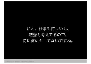 いえ、仕事も忙しいし、 
結婚も考えてるので、 
特に何にもしてないですね。 
Copyright(C)2014 Natural Link All Rights Reserved 
 