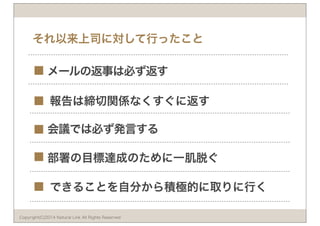 それ以来上司に対して行ったこと 
メールの返事は必ず返す 
報告は締切関係なくすぐに返す 
会議では必ず発言する 
部署の目標達成のために一肌脱ぐ 
できることを自分から積極的に取りに行く 
■ 
■ 
■ 
■ 
■ 
Copyright(C)2014 Natural Link All Rights Reserved 
 