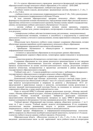 В 1-3-х классах образовательного учреждения реализуется федеральный государственный 
26 
образовательный стандарт начального общего образования, в 4-х классах – БУП-2004. 
Для начального общего образования учебный план представлен: 
- учебным планом классов, реализующих традиционную систему обучения (1, 2 «А», 3 
«А», 4 «А», 4 «Б»); 
- учебным планом для специальных (коррекционных) классов (2 «Б», 3«Б»), реализующем 
программу специального (коррекционного) обучения VII вида. 
В ходе освоения образовательных программ начального общего образования 
формируется внутренняя позиция обучающегося, определяющая новый образ школьной жизни и 
перспективы личностного и познавательного развития, базовые основы знаний и надпредметные 
умения, составляющие учебную деятельность обучающегося 1-4 классов: 
- система учебных и познавательных мотивов: умение принимать, сохранять, 
реализовывать учебные цели, умение планировать, контролировать и оценивать учебные действия 
и их результат; 
- универсальные учебные действия (познавательные, регулятивные, коммуникативные); 
- познавательная мотивация, готовность и способность к сотрудничеству и совместной 
деятельности ученика с учителем и одноклассниками, основы нравственного поведения, здорового 
образа жизни. 
Обязательная часть базисного учебного плана отражает содержание образования, которое 
обеспечивает решение важнейших целей современного начального общего образования: 
- формирование гражданской идентичности обучающихся; 
- приобщение обучающихся к общекультурным и национальным ценностям, 
информационным технологиям; 
- готовность к продолжению образования на последующих уровнях образования; 
- формирование здорового образа жизни, элементарных правил поведения в экстремальных 
ситуациях; 
- личностное развитие обучающегося в соответствии с его индивидуальностью. 
Содержание образования на этом уровне реализуется преимущественно за счет введения 
учебных предметов, обеспечивающих целостное восприятие мира. Организация учебного 
процесса осуществляется на основе системно-деятельностного подхода, результатом которого 
являются личностные, метапредметные и предметные достижения в рамках федерального 
государственного образовательного стандарта. 
Учебный план для 1 - 3 классов разработан в соответствии с требованиями федерального 
государственного образовательного стандарта начального общего образования. 
Учебный план для 4 классов разработан в рамках реализации БУП - 2004 г. 
Комплексный учебный курс «Основы религиозных культур и светской этики» (далее - 
ОРКСЭ) реализуется как обязательный в объеме 1 часа в 4-х классах в рамках БУП-2004. Данный 
курс является культурологическим и направлен на развитие у обучающихся 10-11 лет 
представлений о нравственных идеалах и ценностях, составляющих основу религиозных и 
светских традиций многонациональной культуры России, на понимание их значения в жизни 
современного общества, а также своей сопричастности к ним. 
Один из модулей ОРКСЭ («Основы мировых религиозных культур», «Основы светской 
этики», «Основы православной культуры», «Основы иудейской культуры», «Основы буддийской 
культуры», «Основы исламской культуры») выбирается родителями (законными 
представителями) обучающихся. Прохождение материала по курсу ОРКСЭ фиксируется в 
журнале успеваемости обучающихся. Система оценивания результатов - безотметочная. 
Учебный предмет «Окружающий мир (человек, природа, общество)» изучается с 1 по 4 
класс по 2 часа в неделю. Учебный предмет является интегрированным. В его содержание 
дополнительно введены развивающие модули и разделы социально-гуманитарной 
направленности, а также элементы основ безопасности жизнедеятельности. 
Учебный предмет «Информатика и информационно-коммуникационные технологии 
(ИКТ)» направлен на обеспечение всеобщей компьютерной грамотности, изучается в 3-4 классах 
в качестве учебного модуля в рамках учебного предмета «Технология». 
Образовательная область «Филология» усилена во 2 «А», 3 «А», 4 «А», 4 «Б» классах 
введением дополнительных часов за счёт вариативной части учебного плана на литературное 
 