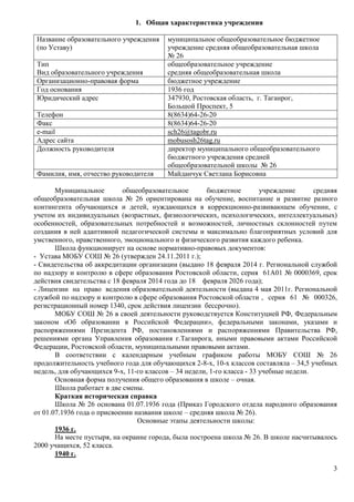 3 
1. Общая характеристика учреждения 
Название образовательного учреждения 
(по Уставу) 
муниципальное общеобразовательное бюджетное 
учреждение средняя общеобразовательная школа 
№ 26 
Тип 
Вид образовательного учреждения 
общеобразовательное учреждение 
средняя общеобразовательная школа 
Организационно-правовая форма бюджетное учреждение 
Год основания 1936 год 
Юридический адрес 347930, Ростовская область, г. Таганрог, 
Большой Проспект, 5 
Телефон 8(8634)64-26-20 
Факс 8(8634)64-26-20 
e-mail sсh26@tagobr.ru 
Адрес сайта mobusosh26tag.ru 
Должность руководителя директор муниципального общеобразовательного 
бюджетного учреждения средней 
общеобразовательной школы № 26 
Фамилия, имя, отчество руководителя Майданчук Светлана Борисовна 
Муниципальное общеобразовательное бюджетное учреждение средняя 
общеобразовательная школа № 26 ориентирована на обучение, воспитание и развитие разного 
контингента обучающихся и детей, нуждающихся в коррекционно-развивающем обучении, с 
учетом их индивидуальных (возрастных, физиологических, психологических, интеллектуальных) 
особенностей, образовательных потребностей и возможностей, личностных склонностей путем 
создания в ней адаптивной педагогической системы и максимально благоприятных условий для 
умственного, нравственного, эмоционального и физического развития каждого ребенка. 
Школа функционирует на основе нормативно-правовых документов: 
- Устава МОБУ СОШ № 26 (утвержден 24.11.2011 г.); 
- Свидетельства об аккредитации организации (выдано 18 февраля 2014 г. Региональной службой 
по надзору и контролю в сфере образования Ростовской области, серия 61А01 № 0000369, срок 
действия свидетельства с 18 февраля 2014 года до 18 февраля 2026 года); 
- Лицензии на право ведения образовательной деятельности (выдана 4 мая 2011г. Региональной 
службой по надзору и контролю в сфере образования Ростовской области , серия 61 № 000326, 
регистрационный номер 1340, срок действия лицензии бессрочно). 
МОБУ СОШ № 26 в своей деятельности руководствуется Конституцией РФ, Федеральным 
законом «Об образовании в Российской Федерации», федеральными законами, указами и 
распоряжениями Президента РФ, постановлениями и распоряжениями Правительства РФ, 
решениями органа Управления образования г.Таганрога, иными правовыми актами Российской 
Федерации, Ростовской области, муниципальными правовыми актами. 
В соответствии с календарным учебным графиком работы МОБУ СОШ № 26 
продолжительность учебного года для обучающихся 2-8-х, 10-х классов составляла – 34,5 учебных 
недель, для обучающихся 9-х, 11-го классов – 34 недели, 1-го класса - 33 учебные недели. 
Основная форма получения общего образования в школе – очная. 
Школа работает в две смены. 
Краткая историческая справка 
Школа № 26 основана 01.07.1936 года (Приказ Городского отдела народного образования 
от 01.07.1936 года о присвоении названия школе – средняя школа № 26). 
Основные этапы деятельности школы: 
1936 г. 
На месте пустыря, на окраине города, была построена школа № 26. В школе насчитывалось 
2000 учащихся, 52 класса. 
1940 г. 
 